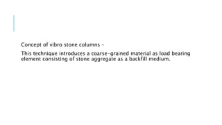 Concept of vibro stone columns –
This technique introduces a coarse-grained material as load bearing
element consisting of stone aggregate as a backfill medium.
 