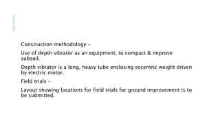 Construction methodology –
Use of depth vibrator as an equipment, to compact & improve
subsoil.
Depth vibrator is a long, heavy tube enclosing eccentric weight driven
by electric motor.
Field trials –
Layout showing locations for field trials for ground improvement is to
be submitted.
 