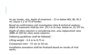As per tender, min. depth of treatment – 23 m below NGL (RL 95.5
m). clause 5.2 of TS of tender.
Based on confirmatory soil investigation data & technical analysis,
depth of treatment shall be min. 24.5 m to max. below av. GL (97 m).
Depth of vibro columns is considering min. area replacement ratio
(ARR) of 20% for vibro stone columns.
Following guidelines shall be followed –
Lifting weight – 0.4 m to 0.75 m
Compaction time – 25 sec to 50 sec
Installation procedure shall be finalized based on results of trial
works.
 