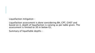 Liquefaction mitigation –
Liquefaction assessment is done considering BH, CPT, CHST and
based on it, depth of liquefaction is varying as per table given. The
assessment is limited to 30 m below GL.
Summary of liquefiable depths –
 