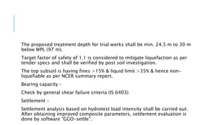 The proposed treatment depth for trial works shall be min. 24.5 m to 30 m
below WPL (97 m).
Target factor of safety of 1.1 is considered to mitigate liquefaction as per
tender specs and shall be verified by post soil investigation.
The top subsoil is having fines >15% & liquid limit >35% & hence non-
liquefiable as per NCER summary report.
Bearing capacity –
Check by general shear failure criteria (IS 6403)
Settlement –
Settlement analysis based on hydrotest load intensity shall be carried out.
After obtaining improved composite parameters, settlement evaluation is
done by software “GGO-settle”.
 