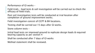 Performance of GI works –
Field trials – load tests & soil investigation will be carried out to check the
efficacy of field trials.
Post soil investigation tests will be conducted at trial location after
completion of ground improvement works.
Field investigation consist of CCPT & BH locations.
Testing shall be carried out 15 days after GI works.
Stone column tests –
Initial load tests on improved ground to replicate design loads & required
bearing capacity as per section 4
Shall be conducted after 7 days of GI works
Method statement shall be reviewed.
 