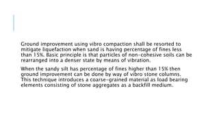 Ground improvement using vibro compaction shall be resorted to
mitigate liquefaction when sand is having percentage of fines less
than 15%. Basic principle is that particles of non-cohesive soils can be
rearranged into a denser state by means of vibration.
When the sandy silt has percentage of fines higher than 15% then
ground improvement can be done by way of vibro stone columns.
This technique introduces a coarse-grained material as load bearing
elements consisting of stone aggregates as a backfill medium.
 