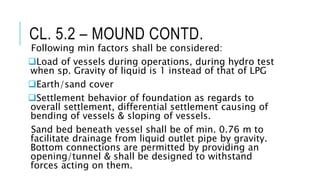 CL. 5.2 – MOUND CONTD.
Following min factors shall be considered:
Load of vessels during operations, during hydro test
when sp. Gravity of liquid is 1 instead of that of LPG
Earth/sand cover
Settlement behavior of foundation as regards to
overall settlement, differential settlement causing of
bending of vessels & sloping of vessels.
Sand bed beneath vessel shall be of min. 0.76 m to
facilitate drainage from liquid outlet pipe by gravity.
Bottom connections are permitted by providing an
opening/tunnel & shall be designed to withstand
forces acting on them.
 