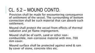 CL. 5.2 – MOUND CONTD.
Provision shall be made for encountering consequence
of settlement of the vessel. The surrounding of bottom
connection shall be such material that can absorb such
settlement.
Mound shall protect the vessel from effects of thermal
radiation and jet flame impingement.
Mound shall be of earth, sand or other non-
combustible, non-corrosive material with min. 700
mm cover.
Mound surface shall be protected against wind & rain
by cover of stone, concrete tiles etc.
 
