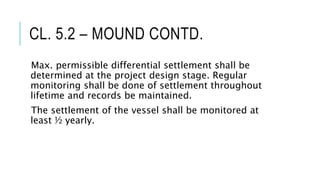 CL. 5.2 – MOUND CONTD.
Max. permissible differential settlement shall be
determined at the project design stage. Regular
monitoring shall be done of settlement throughout
lifetime and records be maintained.
The settlement of the vessel shall be monitored at
least ½ yearly.
 