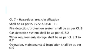Cl. 7 – Hazardous area classification
Shall be as per IS 5572 & OISD 113
Fire detection/protection system shall be as per Cl. 8
Gas detection system shall be as per cl. 8.2
Water requirement/storage shall be as per cl. 8.3 to
8.7
Operation, maintenance & inspection shall be as per
cl.9
 