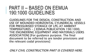 PART II – BASED ON EEMUA
190:1000 GUIDELINES
GUIDELINES FOR THE DESIGN, CONSTRUCTION AND
USE OF MOUNDED HORIZONTAL CYLINDRICAL VESSELS
FOR PRESSURISED STORAGE OF LPG AT AMBIENT
TEMPERATURES - [ EEMUA PUBLICATION 190:1000,
THE ENGINEERING EQUIPMENT AND MATERIALS USERS
ASSOCIATION] [For guidance purpose. The final
document to be referred to are tender provisions and
the relevant codal provisions]
ONLY CIVIL CONSTRUCTION PART IS COVERED HERE.
 