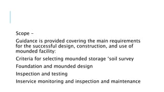 Scope –
Guidance is provided covering the main requirements
for the successful design, construction, and use of
mounded facility:
Criteria for selecting mounded storage ‘soil survey
Foundation and mounded design
Inspection and testing
Inservice monitoring and inspection and maintenance
 