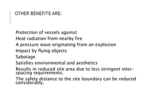 OTHER BENEFITS ARE:
Protection of vessels against
Heat radiation from nearby fire
A pressure wave originating from an explosion
Impact by flying objects
Sabotage
Satisfies environmental and aesthetics
Results in reduced site area due to less stringent inter-
spacing requirements.
The safety distance to the site boundary can be reduced
considerably.
 