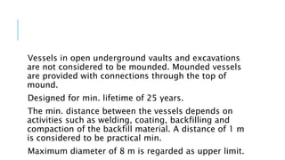 Vessels in open underground vaults and excavations
are not considered to be mounded. Mounded vessels
are provided with connections through the top of
mound.
Designed for min. lifetime of 25 years.
The min. distance between the vessels depends on
activities such as welding, coating, backfilling and
compaction of the backfill material. A distance of 1 m
is considered to be practical min.
Maximum diameter of 8 m is regarded as upper limit.
 