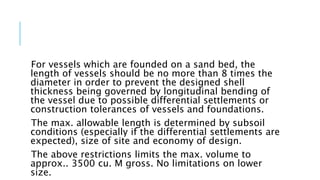 For vessels which are founded on a sand bed, the
length of vessels should be no more than 8 times the
diameter in order to prevent the designed shell
thickness being governed by longitudinal bending of
the vessel due to possible differential settlements or
construction tolerances of vessels and foundations.
The max. allowable length is determined by subsoil
conditions (especially if the differential settlements are
expected), size of site and economy of design.
The above restrictions limits the max. volume to
approx.. 3500 cu. M gross. No limitations on lower
size.
 