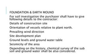FOUNDATION & EARTH MOUND
For soil investigation the purchaser shall have to give
following details to the contractor:
Details of construction site
Orientation of vessels relative to plant north.
Prevailing wind direction
Site development plan
Ground levels and ground water table
Seismicity of the area
Depending on the history, chemical survey of the sub
soil and ground water shall be also considered.
 