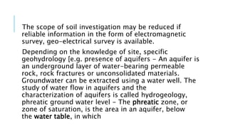 The scope of soil investigation may be reduced if
reliable information in the form of electromagnetic
survey, geo-electrical survey is available.
Depending on the knowledge of site, specific
geohydrology [e.g. presence of aquifers - An aquifer is
an underground layer of water-bearing permeable
rock, rock fractures or unconsolidated materials.
Groundwater can be extracted using a water well. The
study of water flow in aquifers and the
characterization of aquifers is called hydrogeology,
phreatic ground water level - The phreatic zone, or
zone of saturation, is the area in an aquifer, below
the water table, in which
 