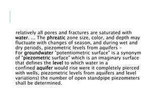 relatively all pores and fractures are saturated with
water. ... The phreatic zone size, color, and depth may
fluctuate with changes of season, and during wet and
dry periods, piezometric levels from aquifers -
For groundwater "potentiometric surface" is a synonym
of "piezometric surface" which is an imaginary surface
that defines the level to which water in a
confined aquifer would rise were it completely pierced
with wells, piezometric levels from aquifers and level
variations) the number of open standpipe piezometers
shall be determined.
 