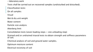 – laboratory work
Tests shall be carried out on recovered samples (undisturbed and disturbed).
Classification tests:
On all samples
Visual
Wet & dry unit weight
Water content
Particle size analysis
Atterberg limit
Consolidation tests (seven loading steps + one unloading step)
Drained and/or undrained triaxial tests to obtain strength and stiffness parameters
of soil.
Chemical analysis of soil and ground water samples.
Optimum moisture content
Electrical resistivity of soil
 
