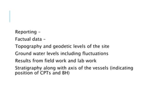 Reporting –
Factual data –
Topography and geodetic levels of the site
Ground water levels including fluctuations
Results from field work and lab work
Stratigraphy along with axis of the vessels (indicating
position of CPTs and BH)
 
