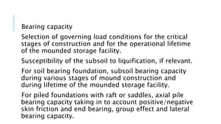 Bearing capacity
Selection of governing load conditions for the critical
stages of construction and for the operational lifetime
of the mounded storage facility.
Susceptibility of the subsoil to liquification, if relevant.
For soil bearing foundation, subsoil bearing capacity
during various stages of mound construction and
during lifetime of the mounded storage facility.
For piled foundations with raft or saddles, axial pile
bearing capacity taking in to account positive/negative
skin friction and end bearing, group effect and lateral
bearing capacity.
 