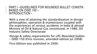 PART I –GUIDELINES FOR MOUNDED BULLET CONSTN.
BASED ON OISD 150 –
INTRODUCTION -
With a view of attaining the standardization in design
philosophies, operation & maintenance coupled with
the experiences of serious accidents in India & abroad
Ministry of Oil & Natural Gas constituted, in 1986, Oil
Industry Safety Directorate
Design & safety requirements for LPG Mounded bullets
– OISD 150 (First revision, amended edition Jul 2008)
First Edition was published in 2000.
 