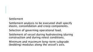 Settlement
Settlement analysis to be executed shall specify
elastic, consolidation and creep components.
Selection of governing operational load.
Settlement of vessel during hydrotesting (during
construction and during retest conditions.
Minimum and maximum long-term subgrade
(bedding) modulus along the vessel’s axis.
 