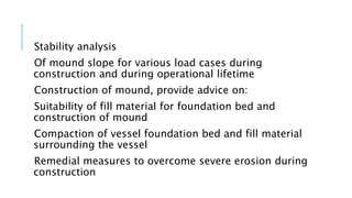 Stability analysis
Of mound slope for various load cases during
construction and during operational lifetime
Construction of mound, provide advice on:
Suitability of fill material for foundation bed and
construction of mound
Compaction of vessel foundation bed and fill material
surrounding the vessel
Remedial measures to overcome severe erosion during
construction
 
