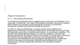 2Types of foundation –
3.2.1 – Soil bearing foundation
A soil bearing foundation which supports the vessel over its full length, on a
sand bed, is preferred. This type of foundation provides continuous support,
which allows an economic structural design of vessel, an economic
foundation method and optimal cathodic protection.
In order to reduce settlements, it may be necessary to employ soil
improvement methods. A preload embankment, preferably consisting of the
fill materials to be used in mound construction, is an economic solution. The
duration of preload period depends on subsoil condition, specially the
period required for drainage of water from subsoil. In some cases, additional
fill material may be required to minimize the preload period. During
construction of embankment and subsequent preload period, settlement
shall be monitored and recorded. Monitoring of settlements during
construction and the preload period allows for foundation design
verification.
 