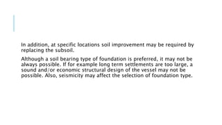 In addition, at specific locations soil improvement may be required by
replacing the subsoil.
Although a soil bearing type of foundation is preferred, it may not be
always possible. If for example long term settlements are too large, a
sound and/or economic structural design of the vessel may not be
possible. Also, seismicity may affect the selection of foundation type.
 