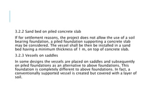 3.2.2 Sand bed on piled concrete slab
If for settlement reasons, the project does not allow the use of a soil
bearing foundation, a piled foundation supporting a concrete slab
may be considered. The vessel shall be then be installed in a sand
bed having a minimum thickness of 1 m, on top of concrete slab.
3.2.3 Vessels on saddles
In some designs the vessels are placed on saddles and subsequently
on piled foundations as an alternative to above foundations. This
foundation is completely different to above foundations. In fact, a
conventionally supported vessel is created but covered with a layer of
soil.
 