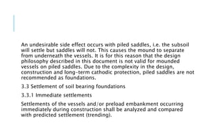 An undesirable side effect occurs with piled saddles, i.e. the subsoil
will settle but saddles will not. This causes the mound to separate
from underneath the vessels. It is for this reason that the design
philosophy described in this document is not valid for mounded
vessels on piled saddles. Due to the complexity in the design,
construction and long-term cathodic protection, piled saddles are not
recommended as foundations.
3.3 Settlement of soil bearing foundations
3.3.1 Immediate settlements
Settlements of the vessels and/or preload embankment occurring
immediately during construction shall be analyzed and compared
with predicted settlement (trending).
 