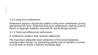 3.3.2 Long term settlements
Settlement analysis should also address long term settlements during
operational life time. Predicted long term settlements shall be used to
derive a subgrade modulus required for vessel design process.
3.3.3 Total and differential settlements
In settlement analysis both shall be addressed.
The maximum allowable total settlement of the vessel depends,
amongst other things, on connecting piping and/or whether a tunnel
is to be built to house a bottom discharge pipe.
 