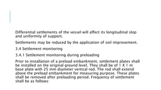 Differential settlements of the vessel will affect its longitudinal slop
and uniformity of support.
Settlements may be reduced by the application of soil improvement.
3.4 Settlement monitoring
3.4.1 Settlement monitoring during preloading
Prior to installation of a preload embankment, settlement plates shall
be installed on the original ground level. They shall be of 1 X 1 m
base plate with 25 mm diameter vertical rod. The rod shall extend
above the preload embankment for measuring purpose. These plates
shall be removed after preloading period. Frequency of settlement
shall be as follows:
 