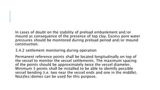 In cases of doubt on the stability of preload embankment and/or
mound as consequence of the presence of top clay. Excess pore water
pressures should be monitored during preload period and/or mound
construction.
3.4.2 settlement monitoring during operation
Permanent reference points shall be located longitudinally on top of
the vessel to monitor the vessel settlements. The maximum spacing
of the points should be approximately twice the vessel diameter.
Minimum 3 points shall be installed to be able to identify possible
vessel bending (i.e. two near the vessel ends and one in the middle).
Nozzles/domes can be used for this purpose.
 