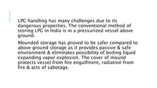 LPG handling has many challenges due to its
dangerous properties. The conventional method of
storing LPG in India is in a pressurized vessel above
ground.
Mounded storage has proved to be safer compared to
above ground storage as it provides passive & safe
environment & eliminates possibility of boiling liquid
expanding vapor explosion. The cover of mound
protects vessel from fire engulfment, radiation from
fire & acts of sabotage.
 
