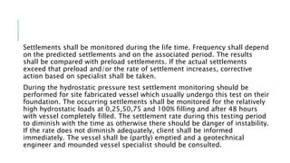 Settlements shall be monitored during the life time. Frequency shall depend
on the predicted settlements and on the associated period. The results
shall be compared with preload settlements. If the actual settlements
exceed that preload and/or the rate of settlement increases, corrective
action based on specialist shall be taken.
During the hydrostatic pressure test settlement monitoring should be
performed for site fabricated vessel which usually undergo this test on their
foundation. The occurring settlements shall be monitored for the relatively
high hydrostatic loads at 0,25,50,75 and 100% filling and after 48 hours
with vessel completely filled. The settlement rate during this testing period
to diminish with the time as otherwise there should be danger of instability.
If the rate does not diminish adequately, client shall be informed
immediately. The vessel shall be (partly) emptied and a geotechnical
engineer and mounded vessel specialist should be consulted.
 