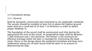 3.5 Foundation design
3.5.1 General
Shall be designed, constructed and monitored as per applicable standards.
The vessels should be installed at least 0.6 m above the highest ground
water level on a sand bed of at least 1 m thickness in order to obtain
proper bedding-in.
The foundation of the vessel shall be constructed such that during the
operational life time of the vessel, its longitudinal slope shall be between
1:200 minimum and 1:50 maximum. The former is the minimum for
effective drainage whilst the later is intended for minimizing the dead
stock. Hence in the design phase the predicted immediate and long-term
settlements along axis of each vessel shall be taken in to account in
determining the slop.
 