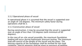3.5.2 Operational phase of vessel
In operational phase it is assumed that the vessel is supported over
an angle of 120 degrees. The minimum safety factor during
operations shall be 2.
3.5.3 Construction phase of vessel
During construction, it may be assumed that the vessel is supported
over an angle of less than 120 degrees (with minimum of 60
degrees).
In the case of on-site vessel assembly, the maximum foundation
loading will occur during hydrostatic pressure testing. The maximum
load will consist of the weight of the vessel and the water. The
bearing capacity of the foundation shall be verified for this load
 