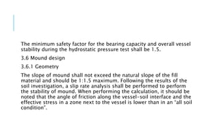 The minimum safety factor for the bearing capacity and overall vessel
stability during the hydrostatic pressure test shall be 1.5.
3.6 Mound design
3.6.1 Geometry
The slope of mound shall not exceed the natural slope of the fill
material and should be 1:1.5 maximum. Following the results of the
soil investigation, a slip rate analysis shall be performed to perform
the stability of mound. When performing the calculation, it should be
noted that the angle of friction along the vessel-soil interface and the
effective stress in a zone next to the vessel is lower than in an “all soil
condition”.
 
