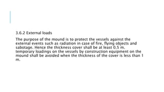 3.6.2 External loads
The purpose of the mound is to protect the vessels against the
external events such as radiation in case of fire, flying objects and
sabotage. Hence the thickness cover shall be at least 0.5 m.
temporary loadings on the vessels by construction equipment on the
mound shall be avoided when the thickness of the cover is less than 1
m.
 