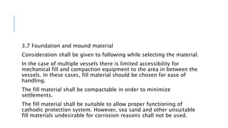 3.7 Foundation and mound material
Consideration shall be given to following while selecting the material.
In the case of multiple vessels there is limited accessibility for
mechanical fill and compaction equipment to the area in between the
vessels. In these cases, fill material should be chosen for ease of
handling.
The fill material shall be compactable in order to minimize
settlements.
The fill material shall be suitable to allow proper functioning of
cathodic protection system. However, sea sand and other unsuitable
fill materials undesirable for corrosion reasons shall not be used.
 