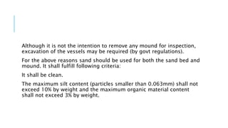 Although it is not the intention to remove any mound for inspection,
excavation of the vessels may be required (by govt regulations).
For the above reasons sand should be used for both the sand bed and
mound. It shall fulfill following criteria:
It shall be clean.
The maximum silt content (particles smaller than 0.063mm) shall not
exceed 10% by weight and the maximum organic material content
shall not exceed 3% by weight.
 