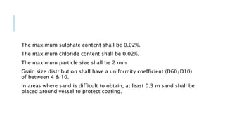 The maximum sulphate content shall be 0.02%.
The maximum chloride content shall be 0.02%.
The maximum particle size shall be 2 mm
Grain size distribution shall have a uniformity coefficient (D60/D10)
of between 4 & 10.
In areas where sand is difficult to obtain, at least 0.3 m sand shall be
placed around vessel to protect coating.
 