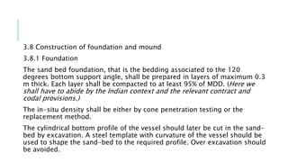 3.8 Construction of foundation and mound
3.8.1 Foundation
The sand bed foundation, that is the bedding associated to the 120
degrees bottom support angle, shall be prepared in layers of maximum 0.3
m thick. Each layer shall be compacted to at least 95% of MDD. (Here we
shall have to abide by the Indian context and the relevant contract and
codal provisions.)
The in-situ density shall be either by cone penetration testing or the
replacement method.
The cylindrical bottom profile of the vessel should later be cut in the sand-
bed by excavation. A steel template with curvature of the vessel should be
used to shape the sand-bed to the required profile. Over excavation should
be avoided.
 