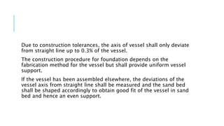 Due to construction tolerances, the axis of vessel shall only deviate
from straight line up to 0.3% of the vessel.
The construction procedure for foundation depends on the
fabrication method for the vessel but shall provide uniform vessel
support.
If the vessel has been assembled elsewhere, the deviations of the
vessel axis from straight line shall be measured and the sand bed
shall be shaped accordingly to obtain good fit of the vessel in sand
bed and hence an even support.
 