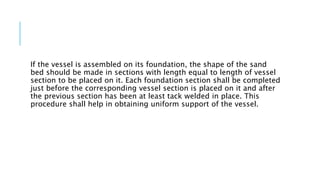 If the vessel is assembled on its foundation, the shape of the sand
bed should be made in sections with length equal to length of vessel
section to be placed on it. Each foundation section shall be completed
just before the corresponding vessel section is placed on it and after
the previous section has been at least tack welded in place. This
procedure shall help in obtaining uniform support of the vessel.
 