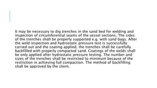 It may be necessary to dig trenches in the sand bed for welding and
inspection of circumferential seams of the vessel sections. The sides
of the trenches shall be properly supported e.g. with sand bags. After
the weld inspection and hydrostatic pressure test is successfully
carried out and the coating applied, the trenches shall be carefully
backfilled with properly compacted sand. Coatings of the welds shall
be only applied after hydrostatic pressure testing. The number and
sizes of the trenches shall be restricted to minimum because of the
restriction in achieving full compaction. The method of backfilling
shall be approved by the client.
 