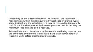 Depending on the distance between the trenches, the local code
requirements (which might require full vessel support during hydro
static testing) and the calculations, it may be required to temporarily
backfill the trenches prior to hydrostatic pressure test. In this way the
maximum load on sand bed is reduced.
To avoid too much disturbance to the foundation during construction,
the shoulders of the foundation should have a horizontal part of at
least 2 m wide before sloping down to grade.
 