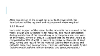 After completion of the vessel but prior to the hydrotest, the
foundation shall be repaired and recompacted where required.
3.8.2 Mound
Horizontal support of the vessel by the mound is not assumed in the
vessel design and is therefore not required. Too much compaction
during installation of the mound may in fact impose excessive loads
on the vessel. In view of this, it is advised that the mound should be
compacted to 90% of MDD to prevent excessive settlements of sand
only, having due regard for the material stability from stability and
cathodic protection point of view. (Here we shall have to abide by the
Indian context and the relevant contract and codal provisions.)
 