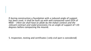 If during construction a foundation with a reduced angle of support
has been used, it shall be built up with well compacted sand (95% of
MDD - (Here we shall have to abide by the Indian context and the
relevant contract and codal provisions.) to an angle of support of 120
degrees before compacting the mound.
5. Inspection, testing and certificates [ only civil part is considered]
 