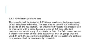 5.1.2 Hydrostatic pressure test
The vessels shall be tested at 1.25 times maximum design pressure,
unless stipulated otherwise. The test may be carried out in the shop
or at site on the foundation. For shop tested vessels the pressure will
be measured with a gaige having a range of 1.5 times the test
pressure and an accuracy of +/- 0.6% or finer. For field tested vessels
a pressure recorder of the same accuracy as that of gauge shall be
used. In both the cases the temperature of the test water and ambient
temperature shall be continuously recorded.
 