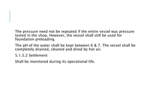 The pressure need not be repeated if the entire vessel was pressure
tested in the shop. However, the vessel shall still be used for
foundation preloading.
The pH of the water shall be kept between 6 & 7. The vessel shall be
completely drained, cleaned and dried by hot air.
5.1.5.2 Settlement
Shall be monitored during its operational life.
 